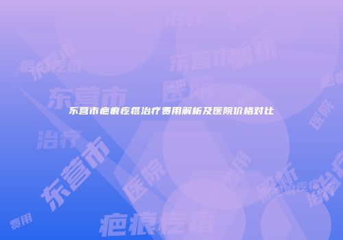 东营市疤痕疙瘩治疗费用解析及医院价格对比