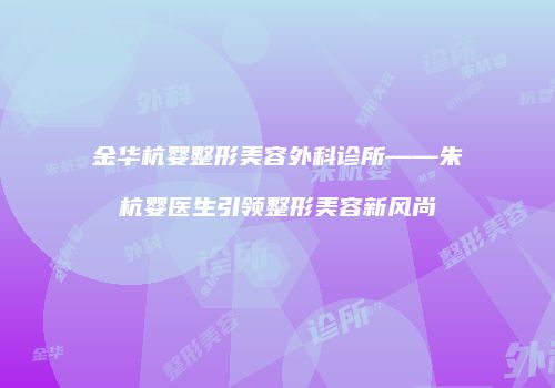 金华杭婴整形美容外科诊所——朱杭婴医生引领整形美容新风尚