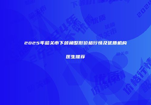 2025年韶关市下颌角整形价格行情及优质机构医生推荐