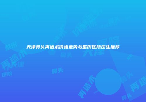 天津鼻头再造术价格走势与整形医院医生推荐