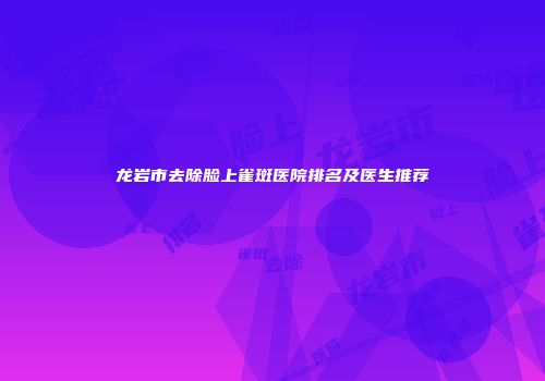 龙岩市去除脸上雀斑医院排名及医生推荐