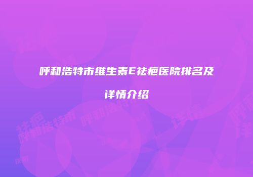呼和浩特市维生素E祛疤医院排名及详情介绍