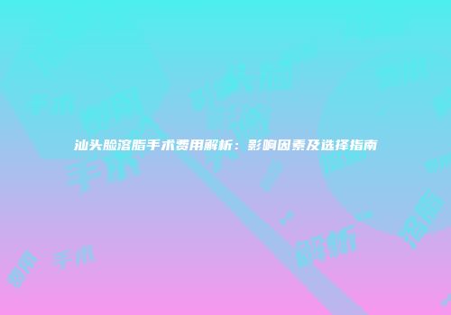 汕头脸溶脂手术费用解析：影响因素及选择指南