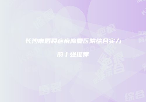 长沙市唇裂疤痕修复医院综合实力前十强推荐