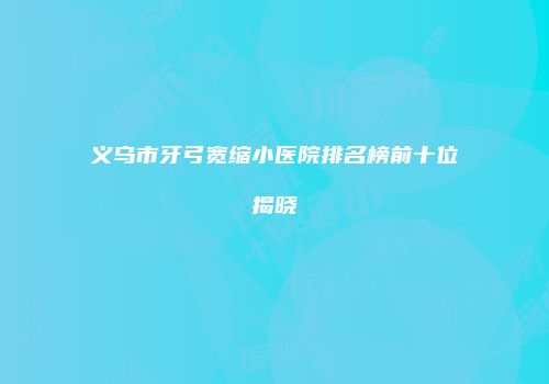 义乌市牙弓宽缩小医院排名榜前十位揭晓