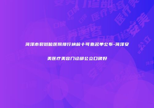 菏泽市裂斑睑医院排行榜前十可靠名单公布-菏泽安美医疗美容门诊部公立口碑好