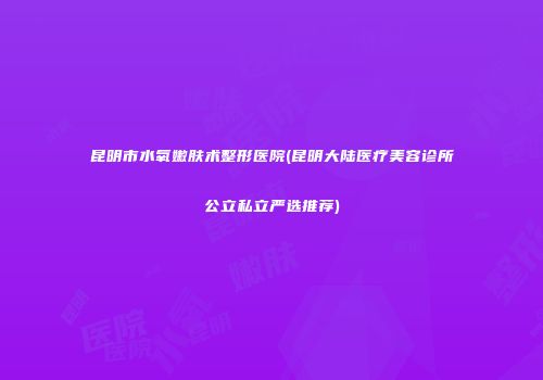 昆明市水氧嫩肤术整形医院(昆明大陆医疗美容诊所公立私立严选推荐)