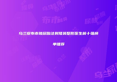 乌兰察布市玻尿酸注射隆鼻整形医生前十强榜单推荐