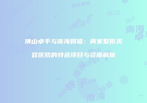 佛山卓平与南海妍禧：两家整形美容医院的特色项目与资质解析