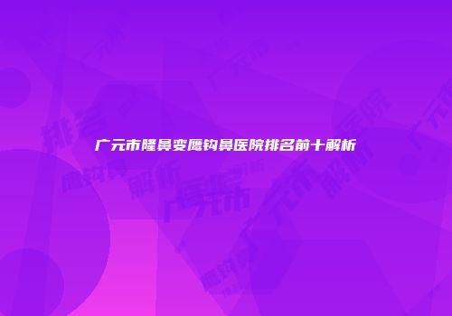 广元市隆鼻变鹰钩鼻医院排名前十解析