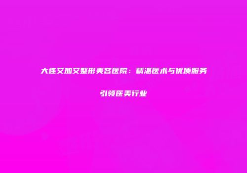 大连艾加艾整形美容医院：精湛医术与优质服务引领医美行业