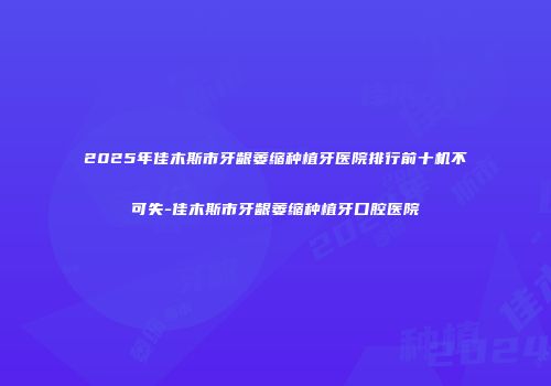 2025年佳木斯市牙龈萎缩种植牙医院排行前十机不可失-佳木斯市牙龈萎缩种植牙口腔医院