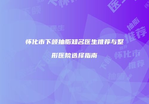 怀化市下颌抽脂知名医生推荐与整形医院选择指南