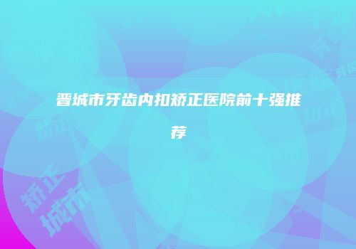 晋城市牙齿内扣矫正医院前十强推荐