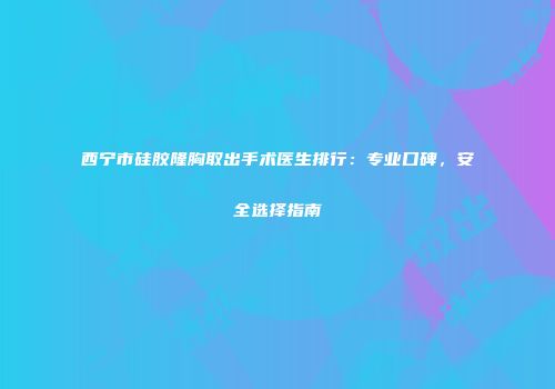 西宁市硅胶隆胸取出手术医生排行：专业口碑，安全选择指南
