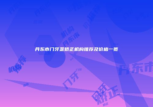 丹东市门牙歪矫正机构推荐及价格一览