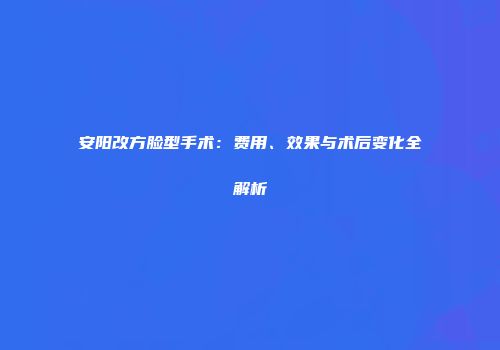 安阳改方脸型手术：费用、效果与术后变化全解析