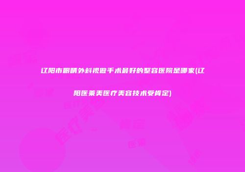 辽阳市眼睛外斜视做手术最好的整容医院是哪家(辽阳医莱美医疗美容技术受肯定)