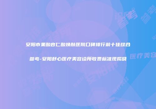 安阳市果酸杏仁酸焕肤医院口碑排行前十佳综合参考-安阳舒心医疗美容诊所收费标准现揭晓