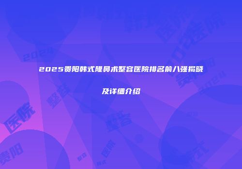 2025贵阳韩式隆鼻术整容医院排名前八强揭晓及详细介绍