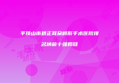 平顶山市矫正耳朵畸形手术医院排名榜前十强揭晓