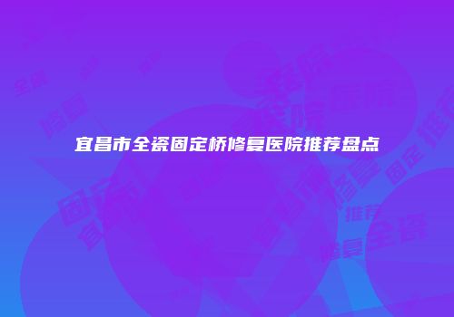 宜昌市全瓷固定桥修复医院推荐盘点