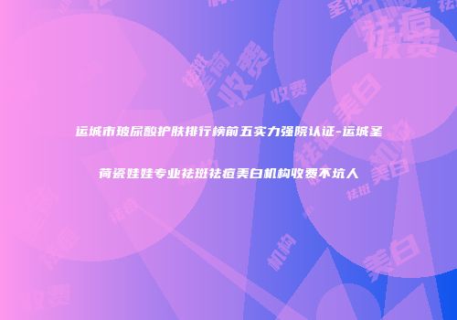 运城市玻尿酸护肤排行榜前五实力强院认证-运城圣荷瓷娃娃专业祛斑祛痘美白机构收费不坑人