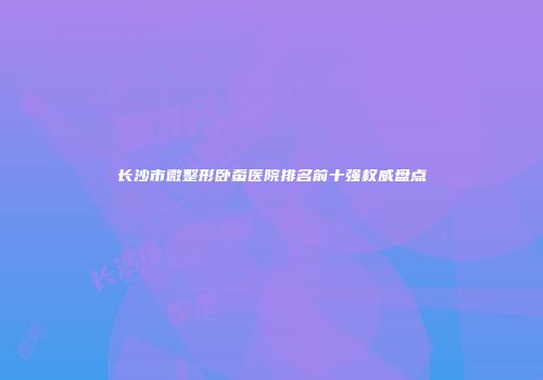 长沙市微整形卧蚕医院排名前十强权威盘点