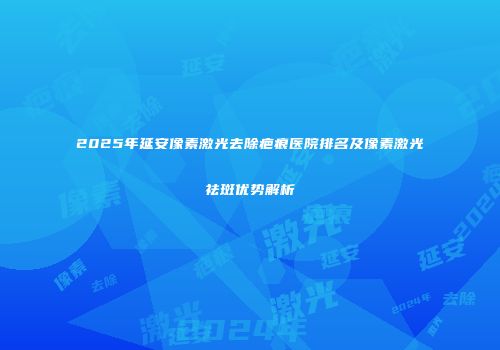 2025年延安像素激光去除疤痕医院排名及像素激光祛斑优势解析