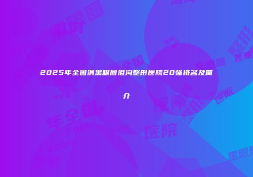 2025年全国消黑眼圈泪沟整形医院20强排名及简介