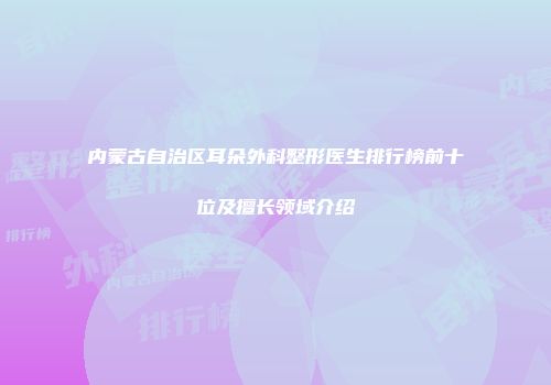 内蒙古自治区耳朵外科整形医生排行榜前十位及擅长领域介绍