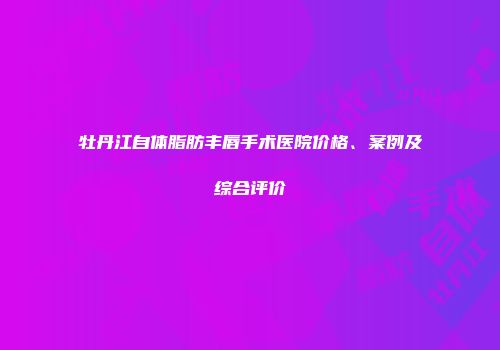 牡丹江自体脂肪丰唇手术医院价格、案例及综合评价