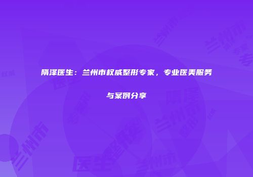 隋泽医生：兰州市权威整形专家，专业医美服务与案例分享