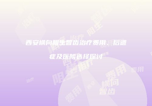 西安横向阻生智齿治疗费用、后遗症及医院选择探讨