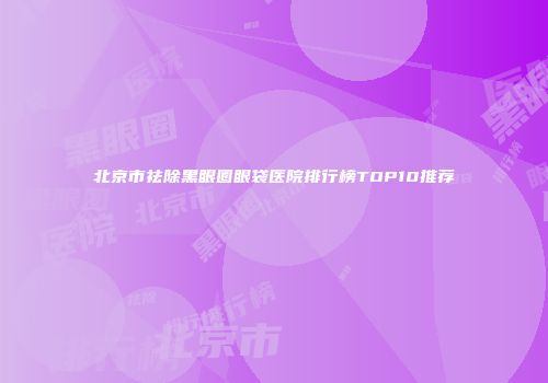 北京市祛除黑眼圈眼袋医院排行榜TOP10推荐