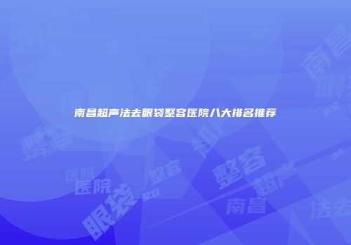 南昌超声法去眼袋整容医院八大排名推荐