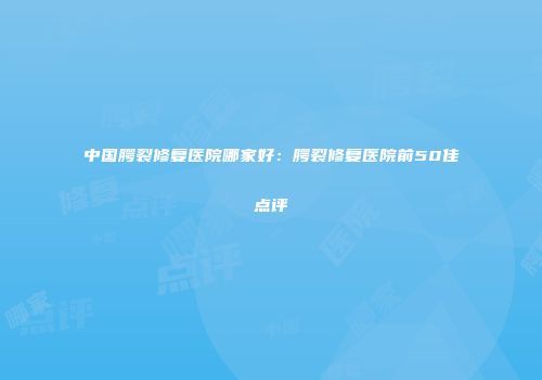 中国腭裂修复医院哪家好：腭裂修复医院前50佳点评