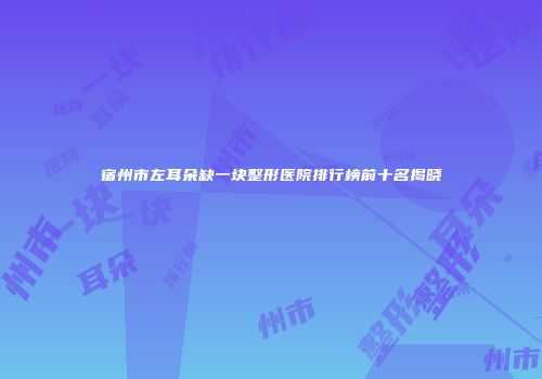 宿州市左耳朵缺一块整形医院排行榜前十名揭晓