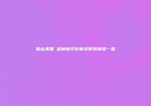 鞍山美国晧圣种植牙价格及医院排名一览