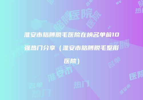 淮安市胳膊脱毛医院在榜名单前10强热门分享（淮安市胳膊脱毛整形医院）