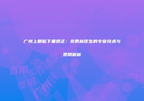 广州上眼睑下垂矫正：余雨林医生的专业技术与费用解析