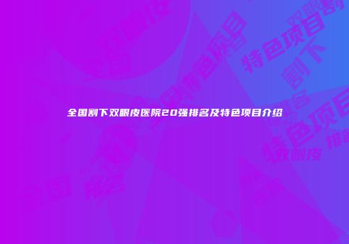 全国割下双眼皮医院20强排名及特色项目介绍