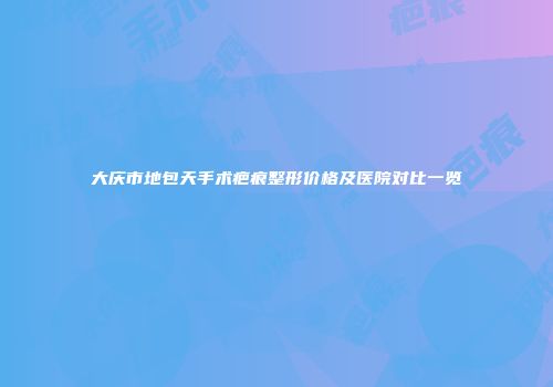 大庆市地包天手术疤痕整形价格及医院对比一览