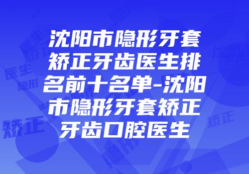 沈阳市隐形牙套矫正牙齿医生排名前十名单-沈阳市隐形牙套矫正牙齿口腔医生