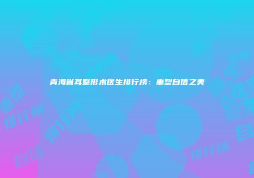 青海省耳整形术医生排行榜：重塑自信之美