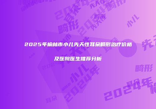 2025年榆林市小儿先天性耳朵畸形治疗价格及医院医生推荐分析
