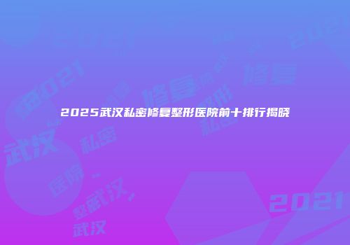 2025武汉私密修复整形医院前十排行揭晓