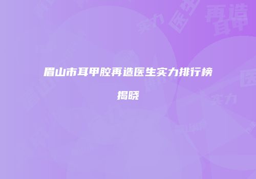 眉山市耳甲腔再造医生实力排行榜揭晓