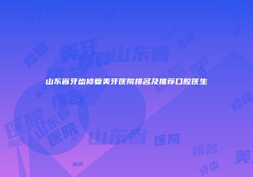 山东省牙齿修复美牙医院排名及推荐口腔医生
