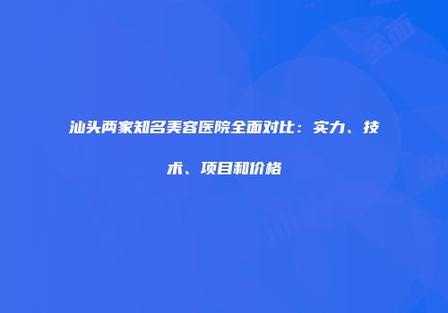 汕头两家知名美容医院全面对比：实力、技术、项目和价格